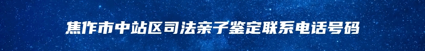 焦作市中站区司法亲子鉴定联系电话号码