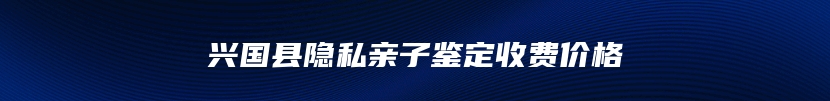 兴国县隐私亲子鉴定收费价格