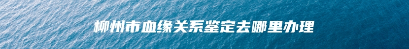 柳州市血缘关系鉴定去哪里办理