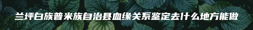 兰坪白族普米族自治县血缘关系鉴定去什么地方能做