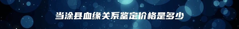 当涂县血缘关系鉴定价格是多少