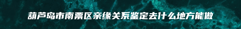 葫芦岛市南票区亲缘关系鉴定去什么地方能做