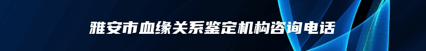 雅安市血缘关系鉴定机构咨询电话