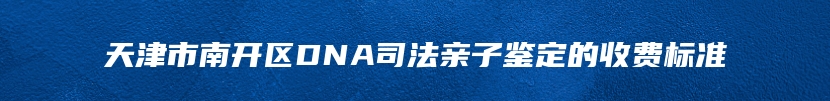 天津市南开区DNA司法亲子鉴定的收费标准