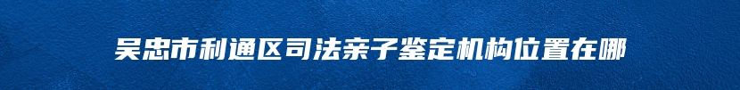 吴忠市利通区司法亲子鉴定机构位置在哪