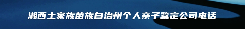 湘西土家族苗族自治州个人亲子鉴定公司电话