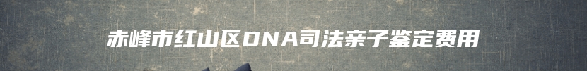赤峰市红山区DNA司法亲子鉴定费用
