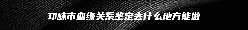 邛崃市血缘关系鉴定去什么地方能做