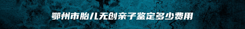 鄂州市胎儿无创亲子鉴定多少费用