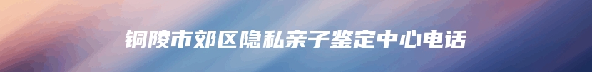 铜陵市郊区隐私亲子鉴定中心电话