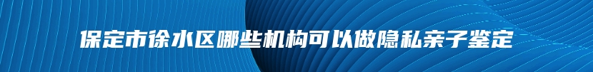 保定市徐水区哪些机构可以做隐私亲子鉴定