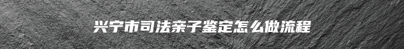 兴宁市司法亲子鉴定怎么做流程