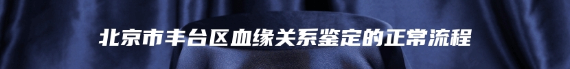 北京市丰台区血缘关系鉴定的正常流程