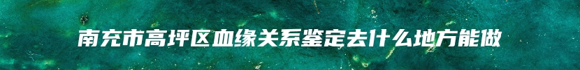 南充市高坪区血缘关系鉴定去什么地方能做