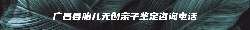广昌县胎儿无创亲子鉴定咨询电话