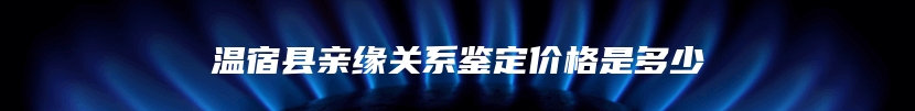 温宿县亲缘关系鉴定价格是多少