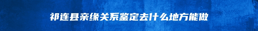 祁连县亲缘关系鉴定去什么地方能做