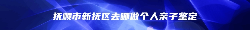 抚顺市新抚区去哪做个人亲子鉴定