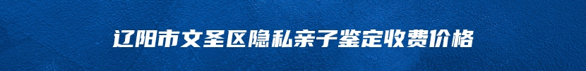 辽阳市文圣区隐私亲子鉴定收费价格