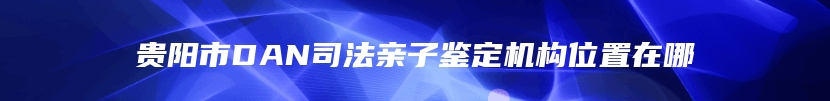 贵阳市DAN司法亲子鉴定机构位置在哪