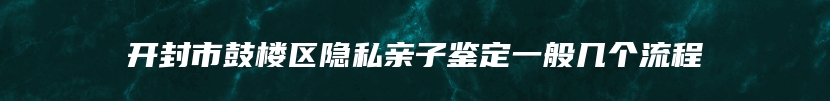 开封市鼓楼区隐私亲子鉴定一般几个流程