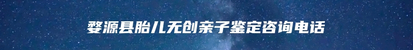 婺源县胎儿无创亲子鉴定咨询电话