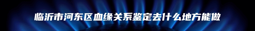 临沂市河东区血缘关系鉴定去什么地方能做