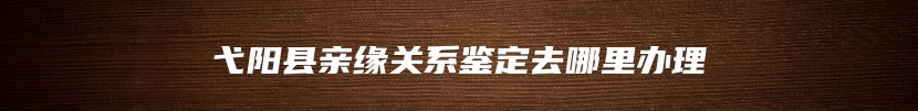 弋阳县亲缘关系鉴定去哪里办理