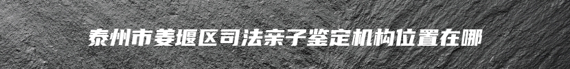 泰州市姜堰区司法亲子鉴定机构位置在哪