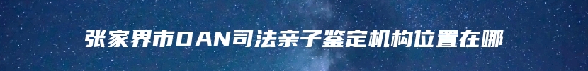 张家界市DAN司法亲子鉴定机构位置在哪