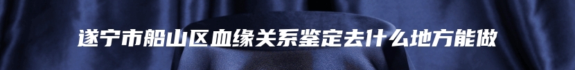 遂宁市船山区血缘关系鉴定去什么地方能做