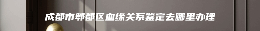 成都市郫都区血缘关系鉴定去哪里办理