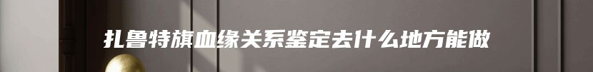 扎鲁特旗血缘关系鉴定去什么地方能做