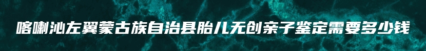 喀喇沁左翼蒙古族自治县胎儿无创亲子鉴定需要多少钱