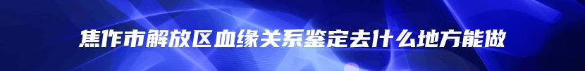 焦作市解放区血缘关系鉴定去什么地方能做