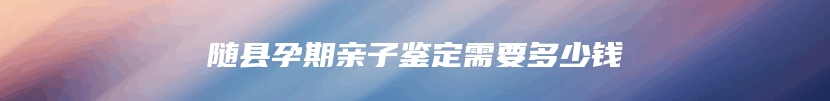 随县孕期亲子鉴定需要多少钱