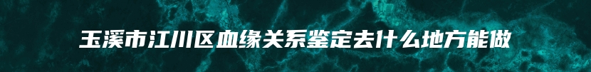 玉溪市江川区血缘关系鉴定去什么地方能做