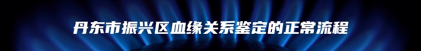 丹东市振兴区血缘关系鉴定的正常流程
