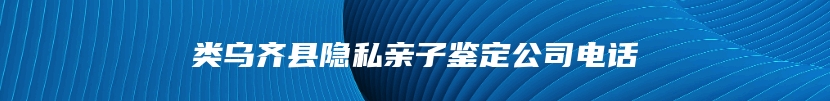 类乌齐县隐私亲子鉴定公司电话