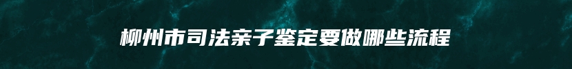 柳州市司法亲子鉴定要做哪些流程