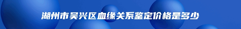 湖州市吴兴区血缘关系鉴定价格是多少