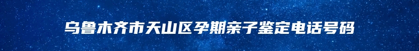 乌鲁木齐市天山区孕期亲子鉴定电话号码