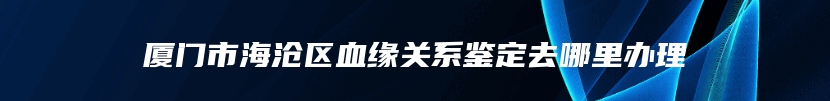 厦门市海沧区血缘关系鉴定去哪里办理