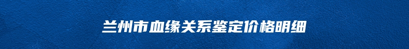 兰州市血缘关系鉴定价格明细