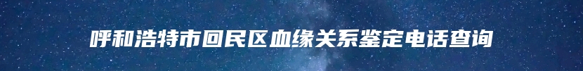 呼和浩特市回民区血缘关系鉴定电话查询