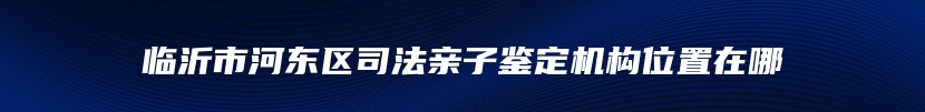 临沂市河东区司法亲子鉴定机构位置在哪