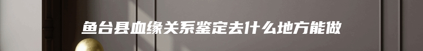 鱼台县血缘关系鉴定去什么地方能做