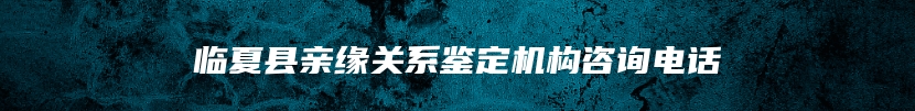 临夏县亲缘关系鉴定机构咨询电话