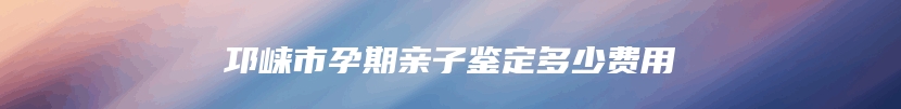 邛崃市孕期亲子鉴定多少费用