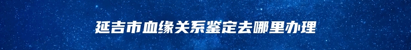延吉市血缘关系鉴定去哪里办理